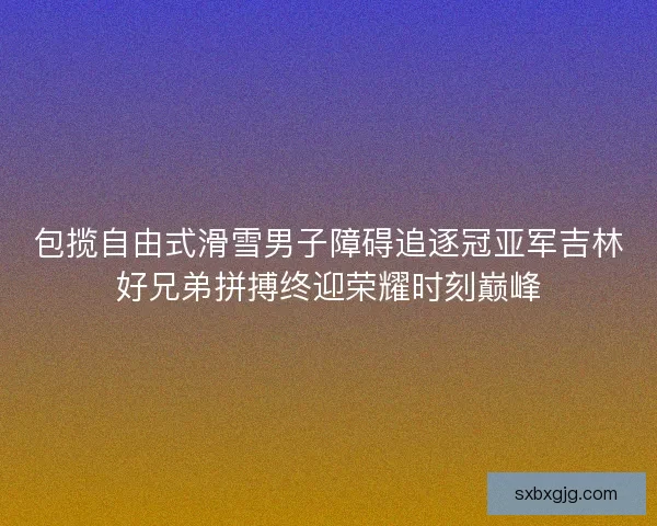 包揽自由式滑雪男子障碍追逐冠亚军吉林好兄弟拼搏终迎荣耀时刻巅峰