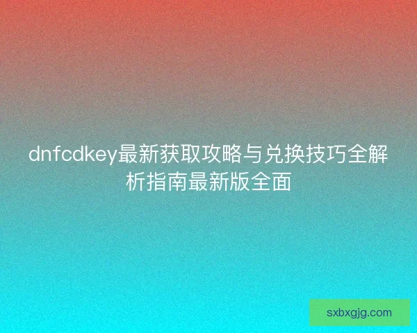 dnfcdkey最新获取攻略与兑换技巧全解析指南最新版全面