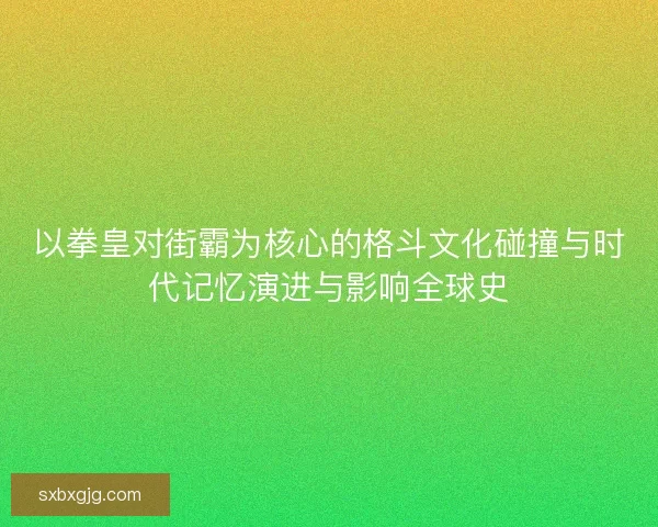 以拳皇对街霸为核心的格斗文化碰撞与时代记忆演进与影响全球史