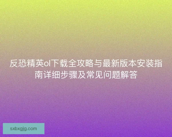 反恐精英ol下载全攻略与最新版本安装指南详细步骤及常见问题解答
