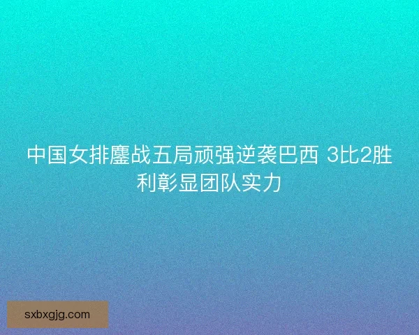 中国女排鏖战五局顽强逆袭巴西 3比2胜利彰显团队实力