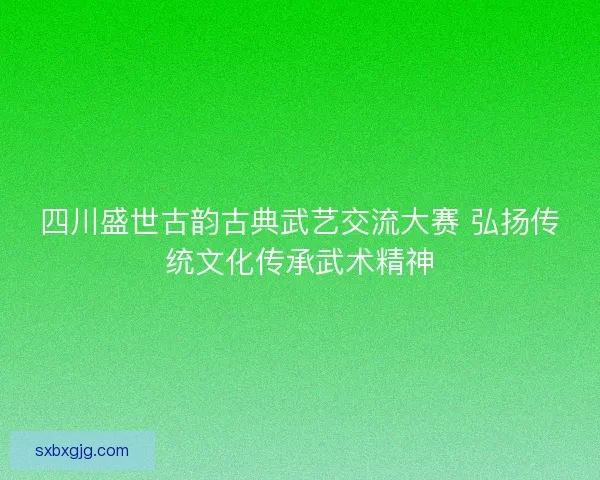 四川盛世古韵古典武艺交流大赛 弘扬传统文化传承武术精神